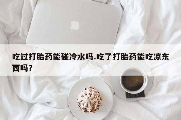 最便宜的打胎药的私人微信吃过打胎药能碰冷水吗.吃了打胎药能吃凉东西吗？