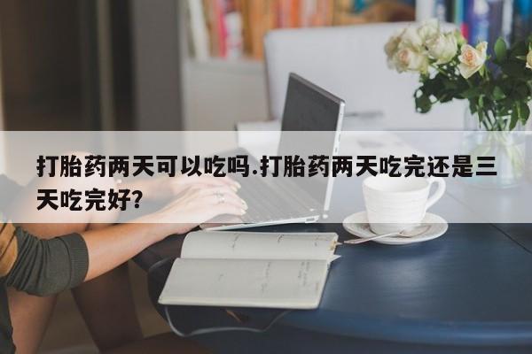 最便宜的打胎药的私人微信打胎药两天可以吃吗.打胎药两天吃完还是三天吃完好？