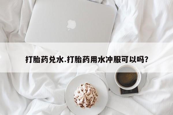 最便宜的打胎药的私人微信打胎药兑水.打胎药用水冲服可以吗？