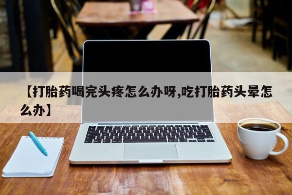 最便宜的打胎药的私人微信【打胎药喝完头疼怎么办呀,吃打胎药头晕怎么办】