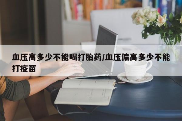 最便宜的打胎药的私人微信血压高多少不能喝打胎药/血压偏高多少不能打疫苗