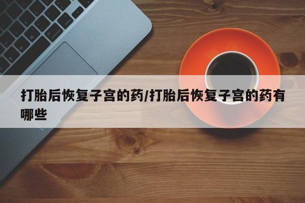 最便宜的打胎药的私人微信打胎后恢复子宫的药/打胎后恢复子宫的药有哪些