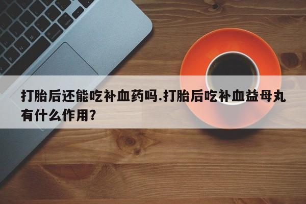 最便宜的打胎药的私人微信打胎后还能吃补血药吗.打胎后吃补血益母丸有什么作用？