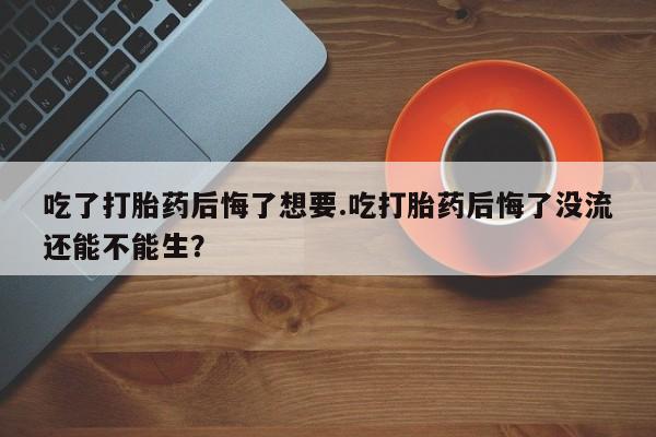 最便宜的打胎药的私人微信吃了打胎药后悔了想要.吃打胎药后悔了没流还能不能生？