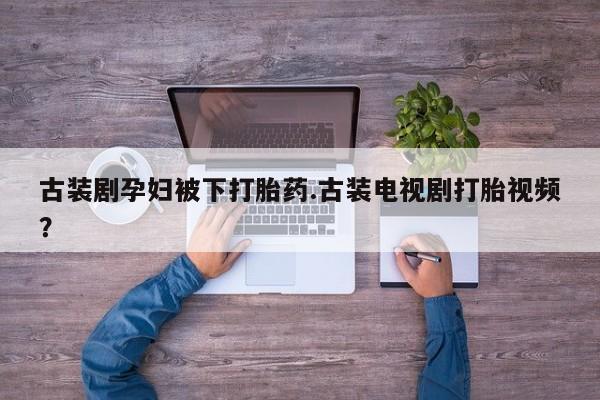 最便宜的打胎药的私人微信古装剧孕妇被下打胎药.古装电视剧打胎视频？