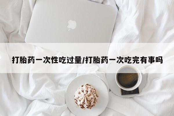 最便宜的打胎药的私人微信打胎药一次性吃过量/打胎药一次吃完有事吗