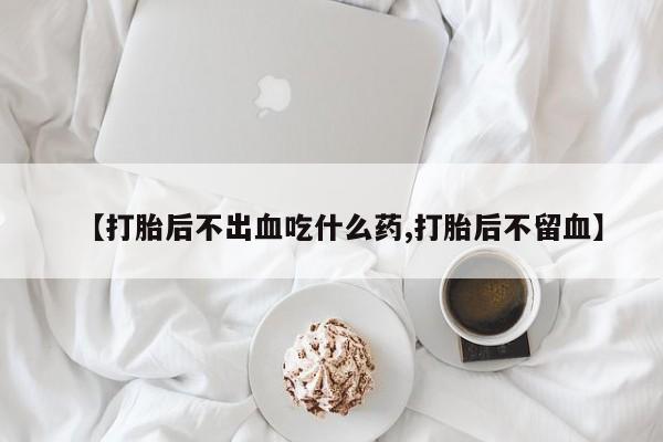 最便宜的打胎药的私人微信【打胎后不出血吃什么药,打胎后不留血】