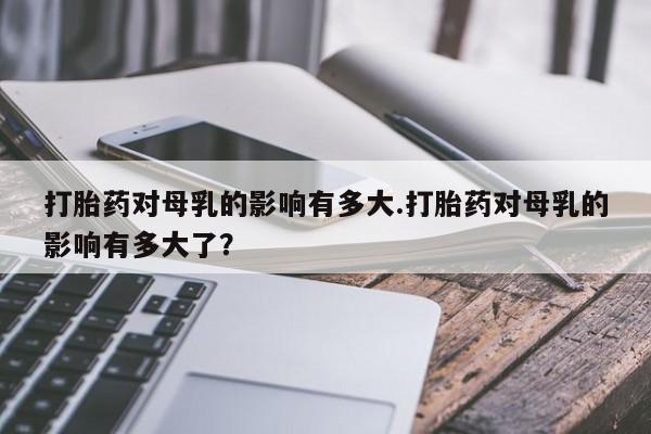 最便宜的打胎药的私人微信打胎药对母乳的影响有多大.打胎药对母乳的影响有多大了？