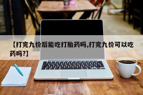 最便宜的打胎药的私人微信【打完九价后能吃打胎药吗,打完九价可以吃药吗?】