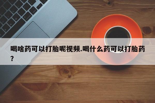 最便宜的打胎药的私人微信喝啥药可以打胎呢视频.喝什么药可以打胎药？