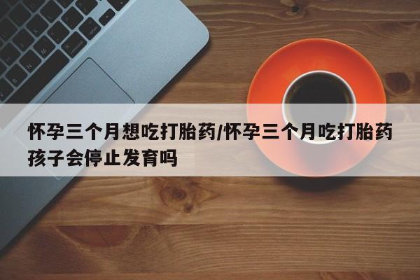 最便宜的打胎药的私人微信怀孕三个月想吃打胎药/怀孕三个月吃打胎药孩子会停止发育吗