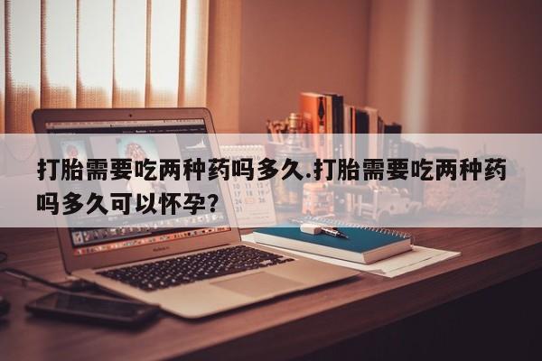 最便宜的打胎药的私人微信打胎需要吃两种药吗多久.打胎需要吃两种药吗多久可以怀孕？