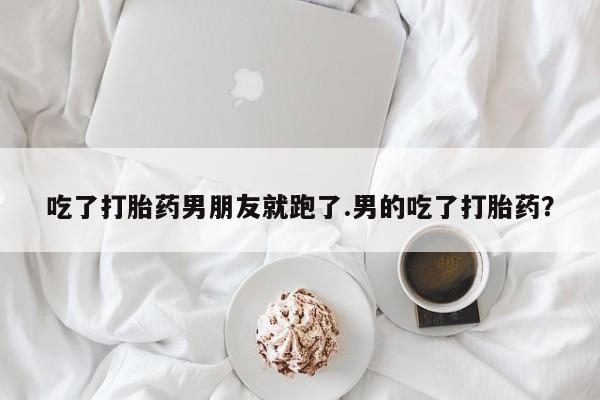 最便宜的打胎药的私人微信吃了打胎药男朋友就跑了.男的吃了打胎药？