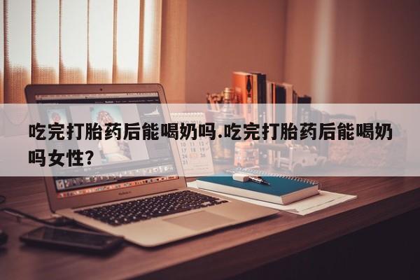 最便宜的打胎药的私人微信吃完打胎药后能喝奶吗.吃完打胎药后能喝奶吗女性？
