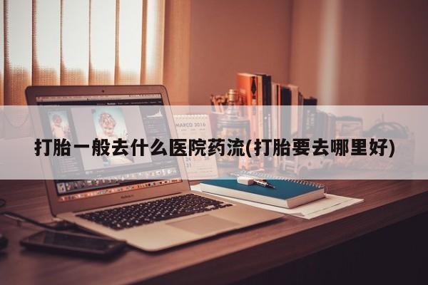 最便宜的打胎药的私人微信打胎一般去什么医院药流(打胎要去哪里好)