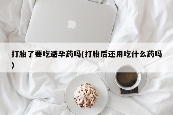 最便宜的打胎药的私人微信打胎了要吃避孕药吗(打胎后还用吃什么药吗)