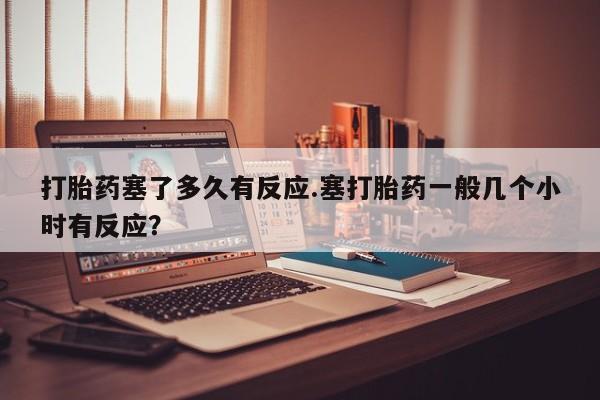 最便宜的打胎药的私人微信打胎药塞了多久有反应.塞打胎药一般几个小时有反应？