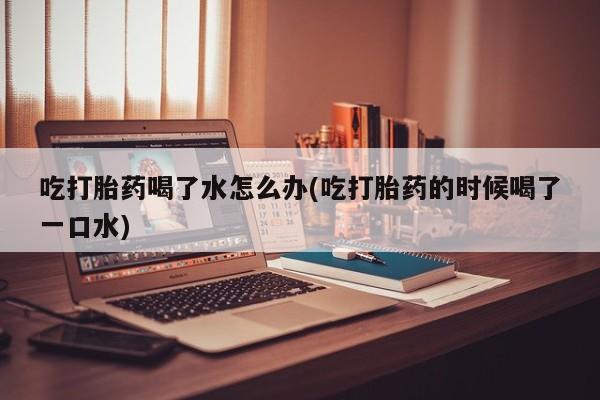 最便宜的打胎药的私人微信吃打胎药喝了水怎么办(吃打胎药的时候喝了一口水)