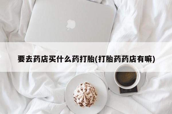 最便宜的打胎药的私人微信要去药店买什么药打胎(打胎药药店有嘛)