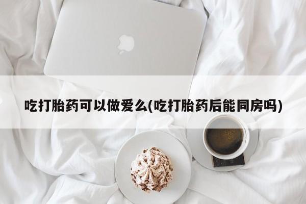 最便宜的打胎药的私人微信吃打胎药可以做爱么(吃打胎药后能同房吗)
