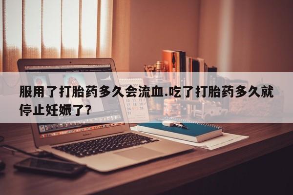 最便宜的打胎药的私人微信服用了打胎药多久会流血.吃了打胎药多久就停止妊娠了？