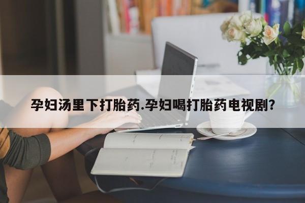 最便宜的打胎药的私人微信孕妇汤里下打胎药.孕妇喝打胎药电视剧？