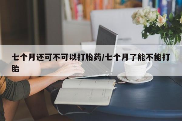 最便宜的打胎药的私人微信七个月还可不可以打胎药/七个月了能不能打胎