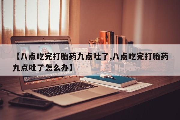 最便宜的打胎药的私人微信【八点吃完打胎药九点吐了,八点吃完打胎药九点吐了怎么办】