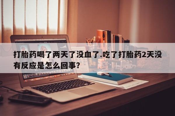 最便宜的打胎药的私人微信打胎药喝了两天了没血了.吃了打胎药2天没有反应是怎么回事？