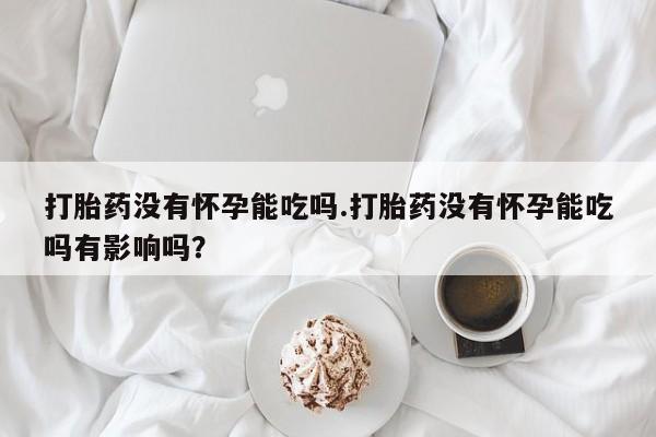 最便宜的打胎药的私人微信打胎药没有怀孕能吃吗.打胎药没有怀孕能吃吗有影响吗？