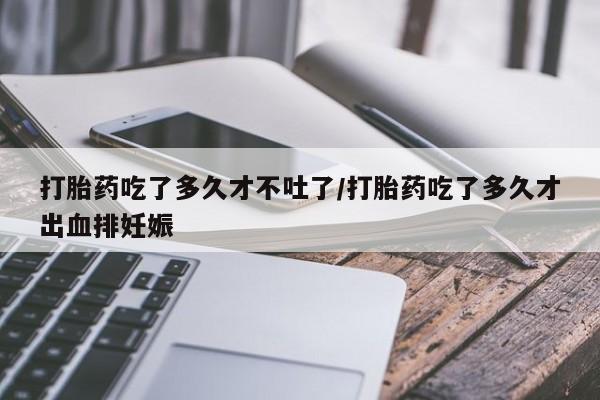 最便宜的打胎药的私人微信打胎药吃了多久才不吐了/打胎药吃了多久才出血排妊娠