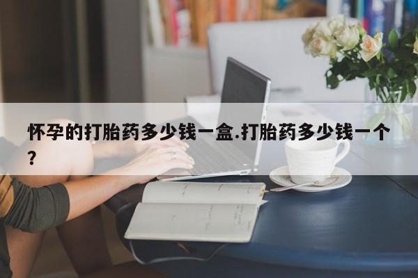 最便宜的打胎药的私人微信怀孕的打胎药多少钱一盒.打胎药多少钱一个？