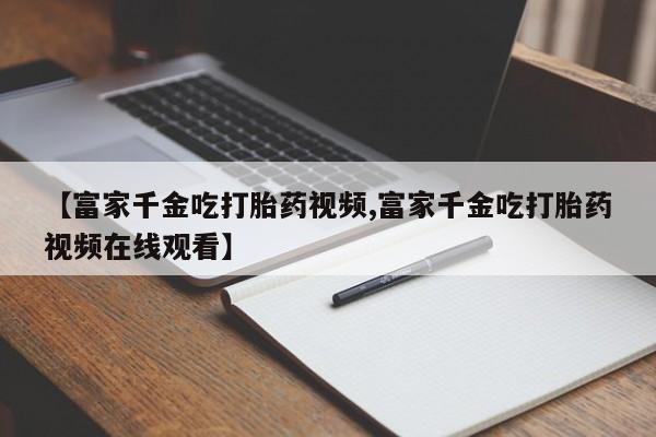 最便宜的打胎药的私人微信【富家千金吃打胎药视频,富家千金吃打胎药视频在线观看】