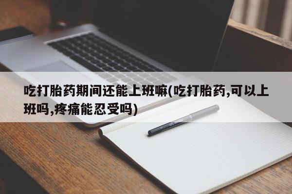 最便宜的打胎药的私人微信吃打胎药期间还能上班嘛(吃打胎药,可以上班吗,疼痛能忍受吗)
