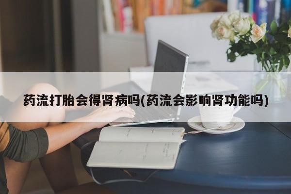 最便宜的打胎药的私人微信药流打胎会得肾病吗(药流会影响肾功能吗)