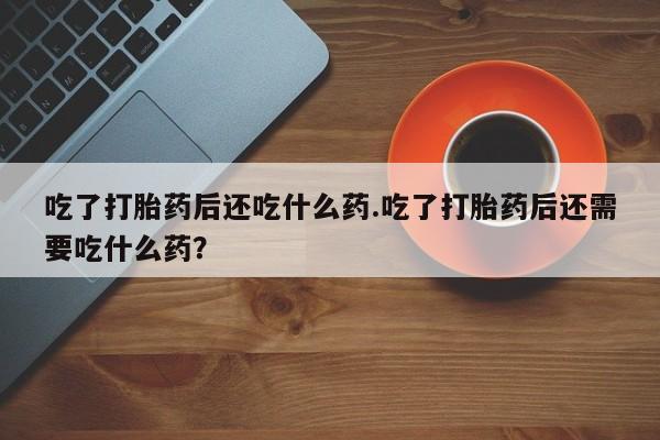 最便宜的打胎药的私人微信吃了打胎药后还吃什么药.吃了打胎药后还需要吃什么药？
