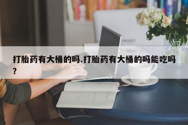最便宜的打胎药的私人微信打胎药有大桶的吗.打胎药有大桶的吗能吃吗？
