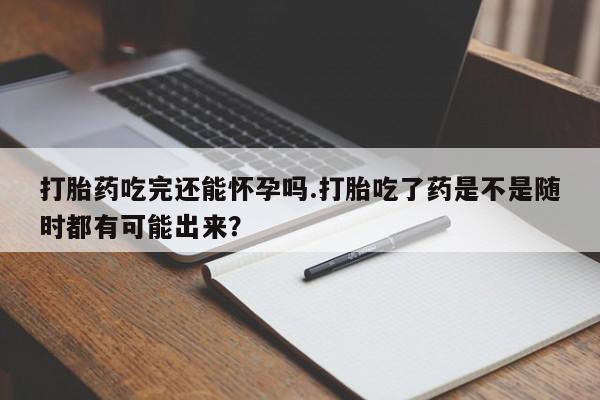 最便宜的打胎药的私人微信打胎药吃完还能怀孕吗.打胎吃了药是不是随时都有可能出来？
