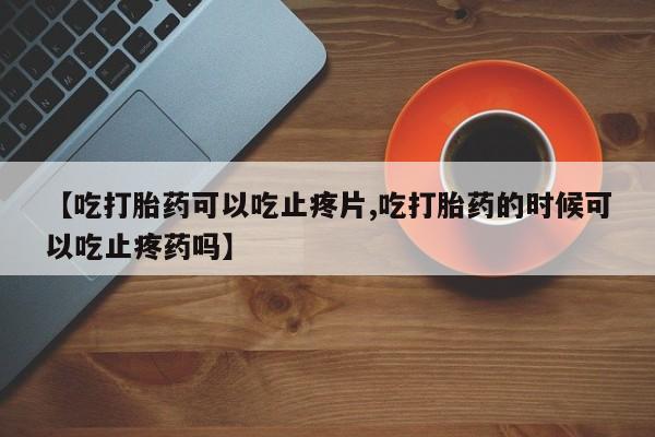 最便宜的打胎药的私人微信【吃打胎药可以吃止疼片,吃打胎药的时候可以吃止疼药吗】