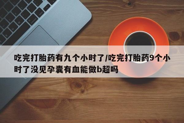 最便宜的打胎药的私人微信吃完打胎药有九个小时了/吃完打胎药9个小时了没见孕囊有血能做b超吗