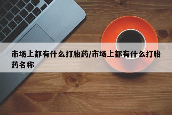 最便宜的打胎药的私人微信市场上都有什么打胎药/市场上都有什么打胎药名称