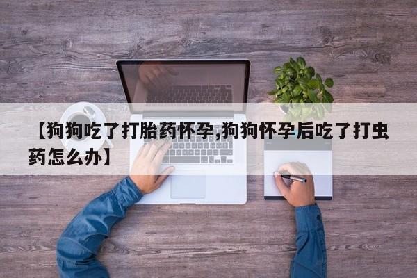 最便宜的打胎药的私人微信【狗狗吃了打胎药怀孕,狗狗怀孕后吃了打虫药怎么办】