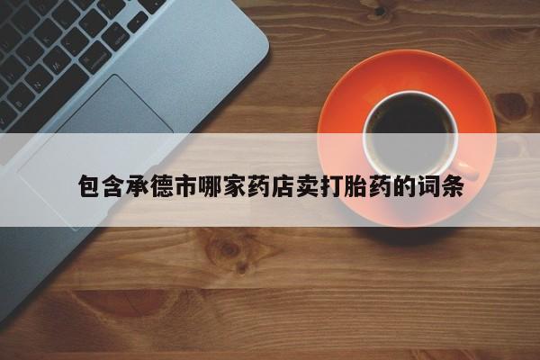 最便宜的打胎药的私人微信包含承德市哪家药店卖打胎药的词条