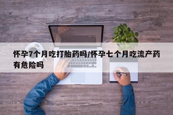 最便宜的打胎药的私人微信怀孕7个月吃打胎药吗/怀孕七个月吃流产药有危险吗