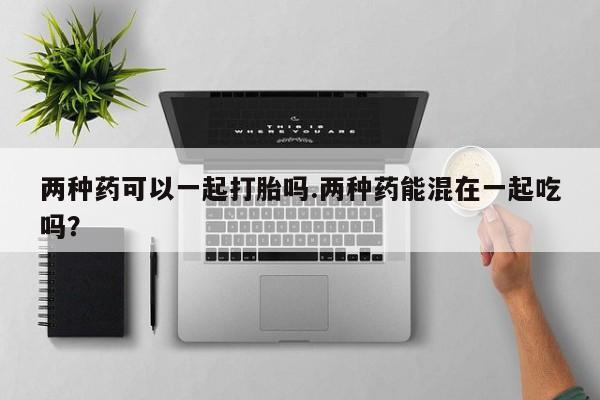 最便宜的打胎药的私人微信两种药可以一起打胎吗.两种药能混在一起吃吗？
