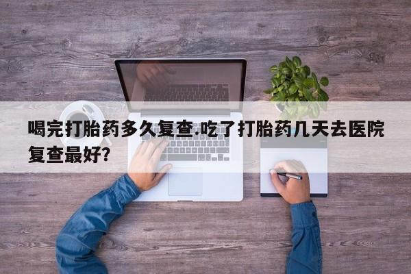 最便宜的打胎药的私人微信喝完打胎药多久复查.吃了打胎药几天去医院复查最好？