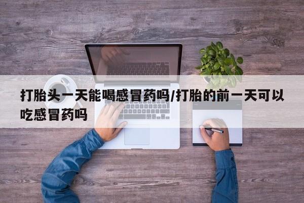 最便宜的打胎药的私人微信打胎头一天能喝感冒药吗/打胎的前一天可以吃感冒药吗