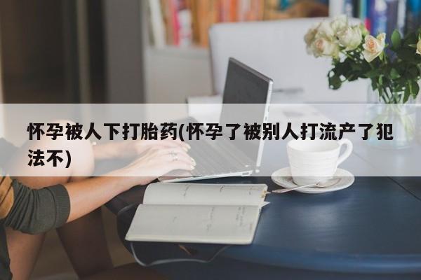 最便宜的打胎药的私人微信怀孕被人下打胎药(怀孕了被别人打流产了犯法不)