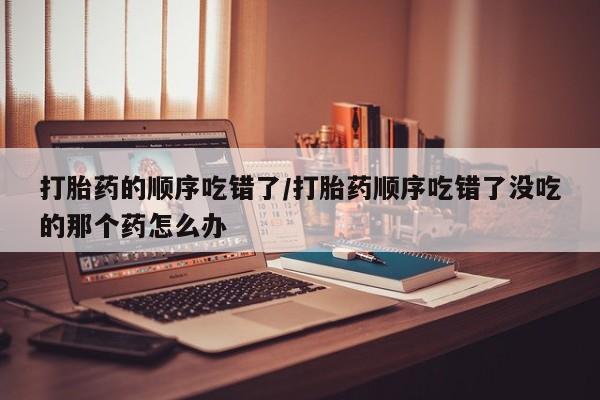 最便宜的打胎药的私人微信打胎药的顺序吃错了/打胎药顺序吃错了没吃的那个药怎么办