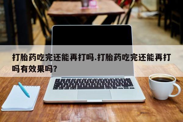 最便宜的打胎药的私人微信打胎药吃完还能再打吗.打胎药吃完还能再打吗有效果吗？